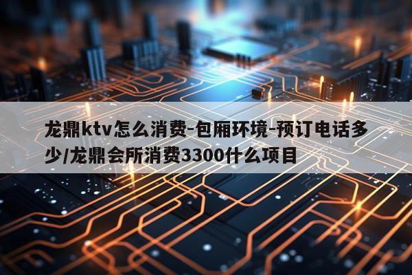 龙鼎ktv怎么消费-包厢环境-预订电话多少/龙鼎会所消费3300什么项目