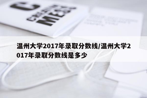 温州大学2017年录取分数线/温州大学2017年录取分数线是多少