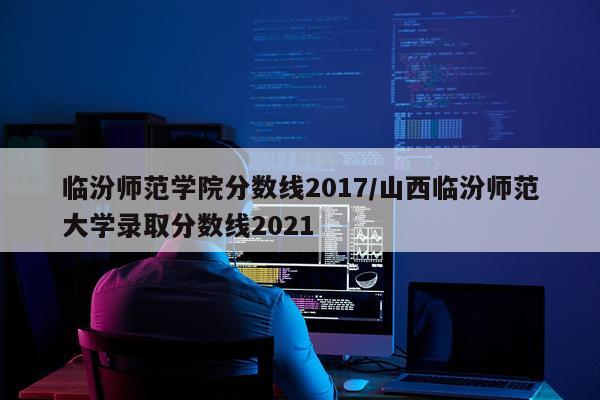 临汾师范学院分数线2017/山西临汾师范大学录取分数线2021