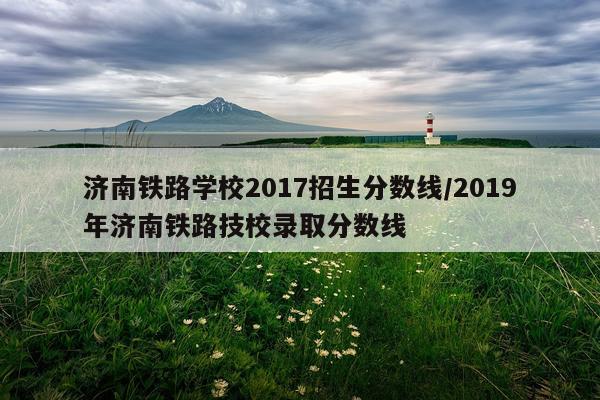 济南铁路学校2017招生分数线/2019年济南铁路技校录取分数线