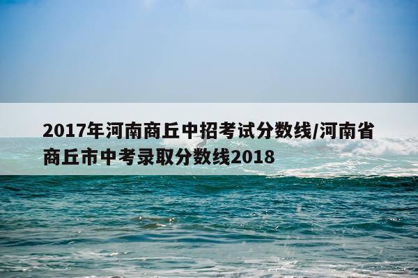 2017年河南商丘中招考试分数线/河南省商丘市中考录取分数线2018