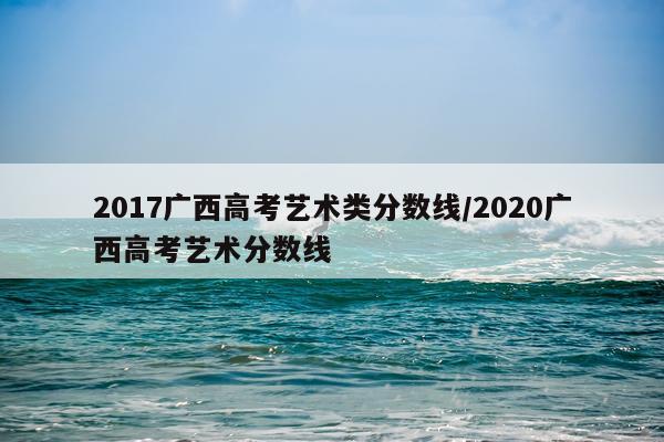 2017广西高考艺术类分数线/2020广西高考艺术分数线