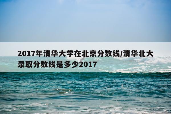 2017年清华大学在北京分数线/清华北大录取分数线是多少2017