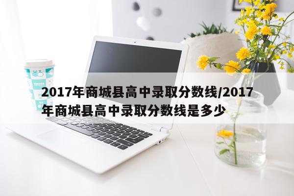 2017年商城县高中录取分数线/2017年商城县高中录取分数线是多少