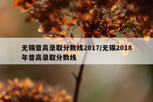 无锡普高录取分数线2017/无锡2018年普高录取分数线