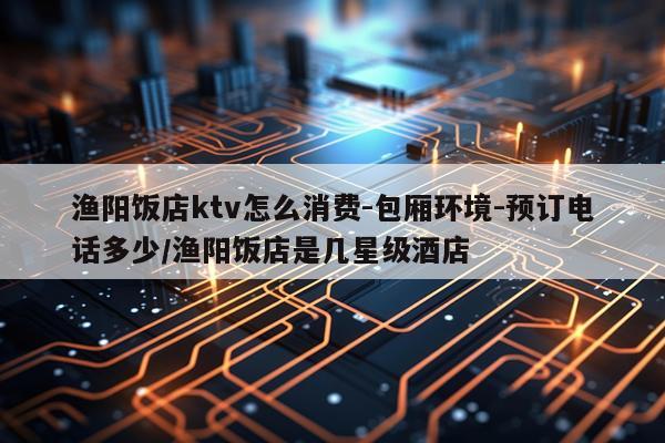 渔阳饭店ktv怎么消费-包厢环境-预订电话多少/渔阳饭店是几星级酒店