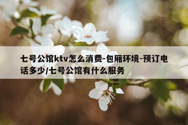 七号公馆ktv怎么消费-包厢环境-预订电话多少/七号公馆有什么服务