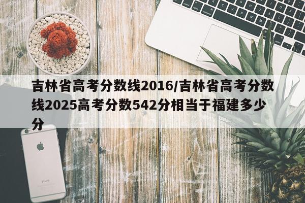 吉林省高考分数线2016/吉林省高考分数线2025高考分数542分相当于福建多少分
