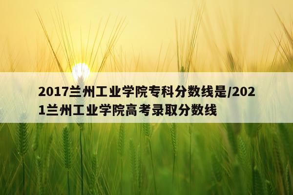 2017兰州工业学院专科分数线是/2021兰州工业学院高考录取分数线