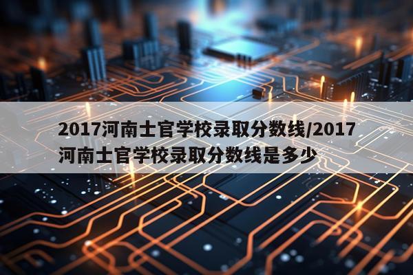 2017河南士官学校录取分数线/2017河南士官学校录取分数线是多少