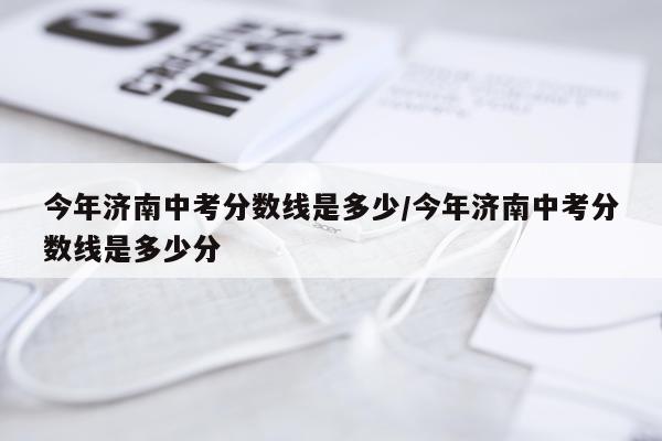 今年济南中考分数线是多少/今年济南中考分数线是多少分