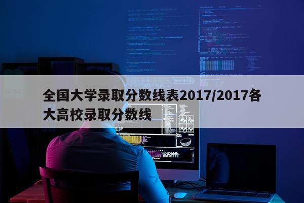 全国大学录取分数线表2017/2017各大高校录取分数线