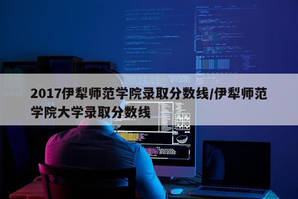 2017伊犁师范学院录取分数线/伊犁师范学院大学录取分数线