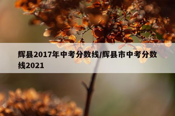 辉县2017年中考分数线/辉县市中考分数线2021