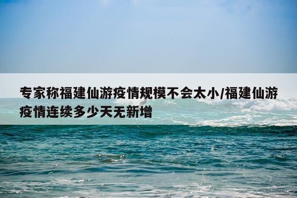 专家称福建仙游疫情规模不会太小/福建仙游疫情连续多少天无新增