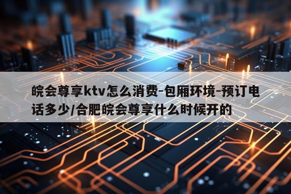 皖会尊享ktv怎么消费-包厢环境-预订电话多少/合肥皖会尊享什么时候开的