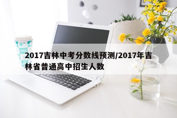 2017吉林中考分数线预测/2017年吉林省普通高中招生人数