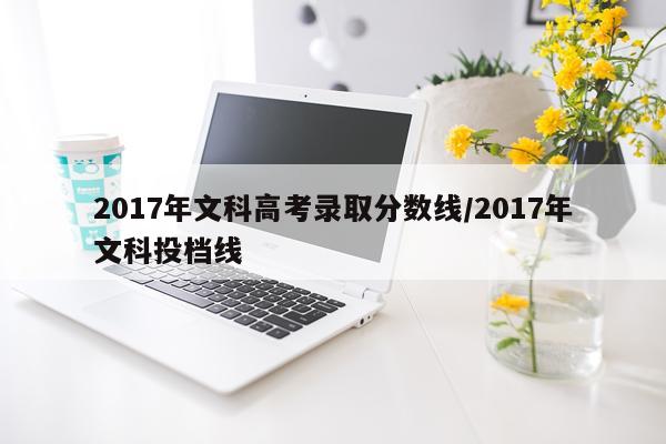 2017年文科高考录取分数线/2017年文科投档线