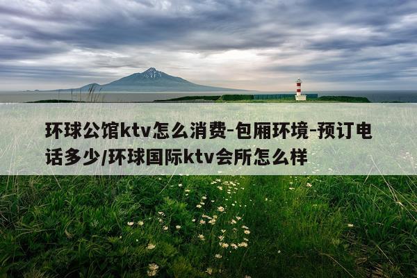 环球公馆ktv怎么消费-包厢环境-预订电话多少/环球国际ktv会所怎么样
