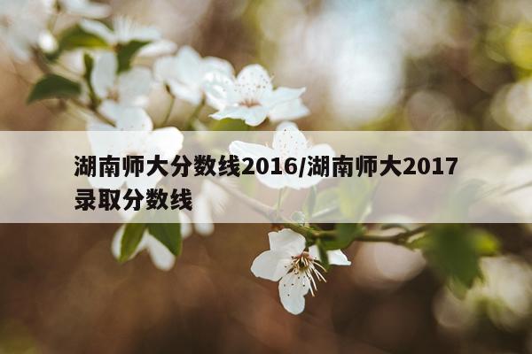 湖南师大分数线2016/湖南师大2017录取分数线