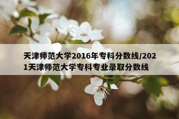 天津师范大学2016年专科分数线/2021天津师范大学专科专业录取分数线