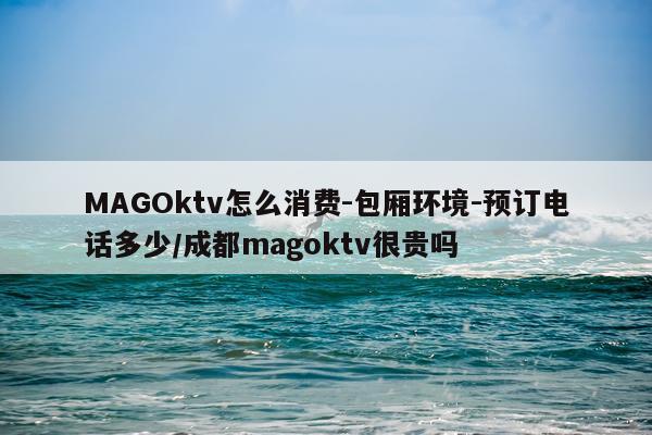 MAGOktv怎么消费-包厢环境-预订电话多少/成都magoktv很贵吗