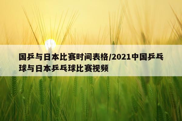 国乒与日本比赛时间表格/2021中国乒乓球与日本乒乓球比赛视频