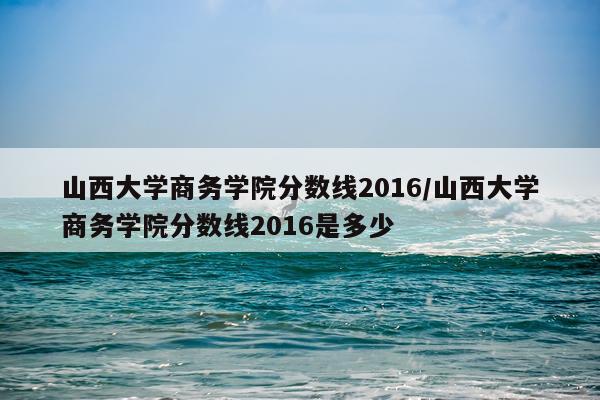 山西大学商务学院分数线2016/山西大学商务学院分数线2016是多少