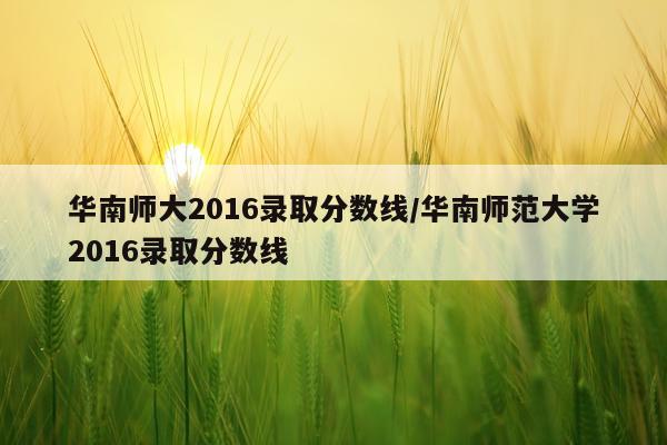 华南师大2016录取分数线/华南师范大学2016录取分数线