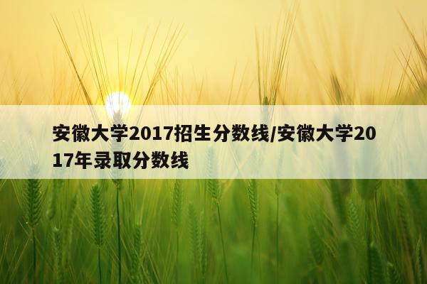 安徽大学2017招生分数线/安徽大学2017年录取分数线