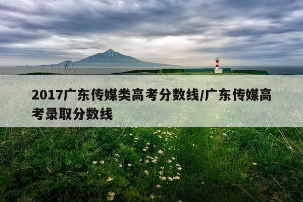 2017广东传媒类高考分数线/广东传媒高考录取分数线