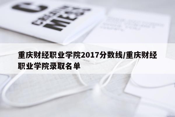 重庆财经职业学院2017分数线/重庆财经职业学院录取名单