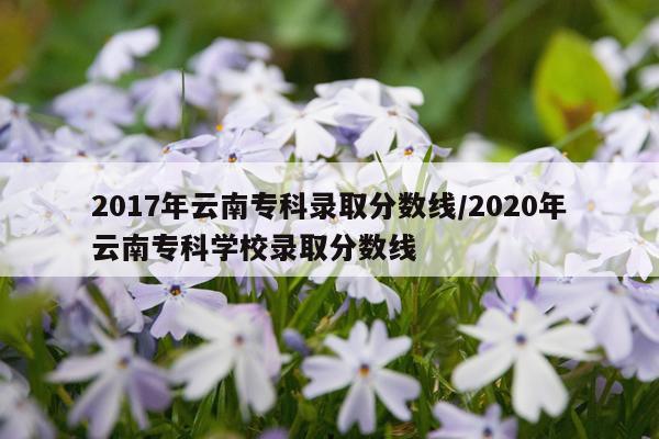 2017年云南专科录取分数线/2020年云南专科学校录取分数线