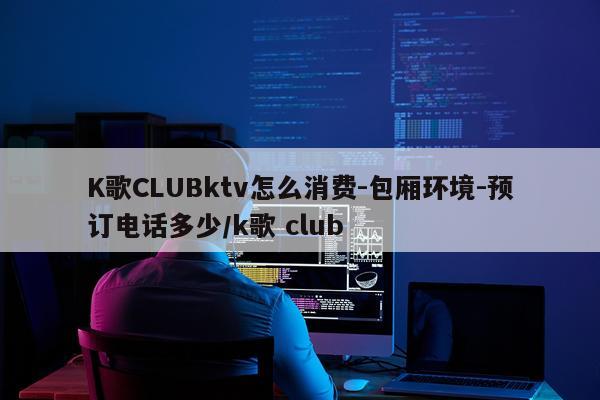 K歌CLUBktv怎么消费-包厢环境-预订电话多少/k歌 club