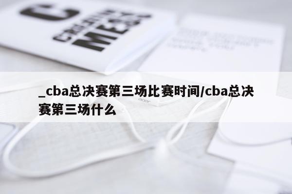 _cba总决赛第三场比赛时间/cba总决赛第三场什么