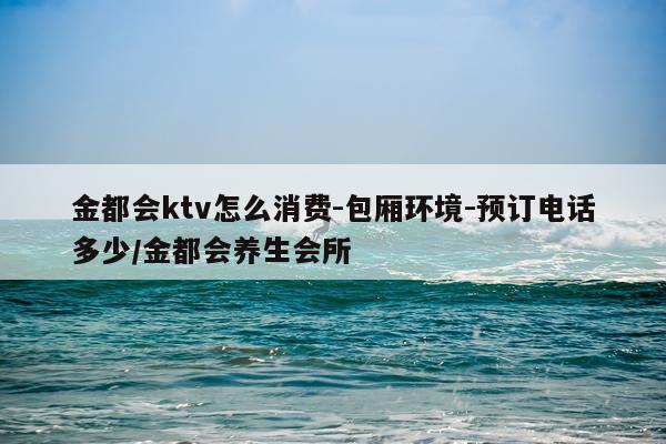 金都会ktv怎么消费-包厢环境-预订电话多少/金都会养生会所