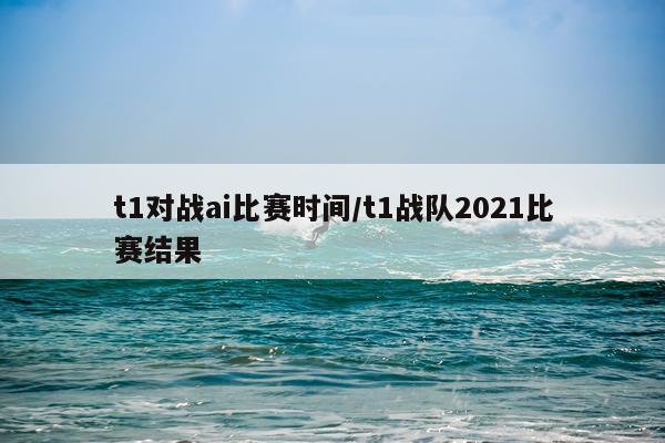 t1对战ai比赛时间/t1战队2021比赛结果