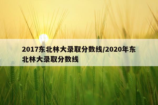 2017东北林大录取分数线/2020年东北林大录取分数线
