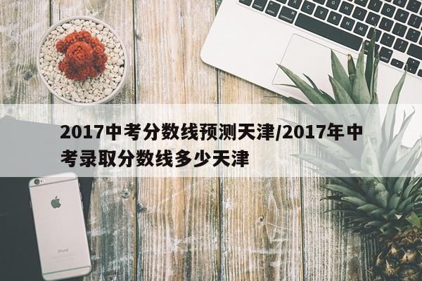 2017中考分数线预测天津/2017年中考录取分数线多少天津