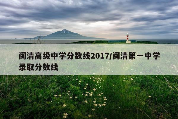 闽清高级中学分数线2017/闽清第一中学录取分数线