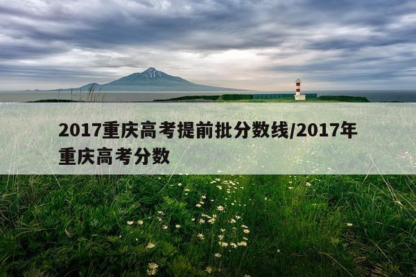 2017重庆高考提前批分数线/2017年重庆高考分数
