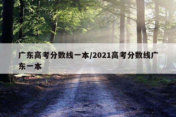广东高考分数线一本/2021高考分数线广东一本