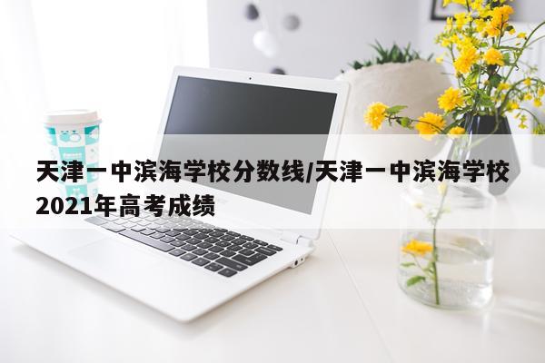 天津一中滨海学校分数线/天津一中滨海学校2021年高考成绩