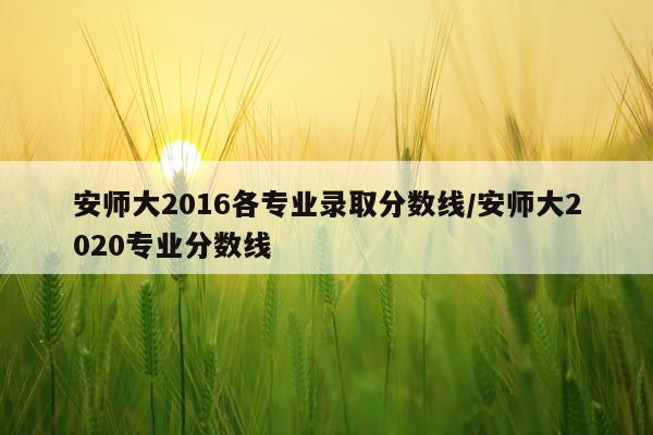 安师大2016各专业录取分数线/安师大2020专业分数线