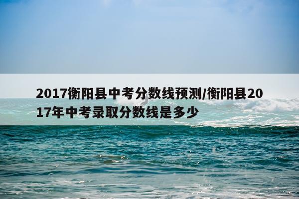 2017衡阳县中考分数线预测/衡阳县2017年中考录取分数线是多少