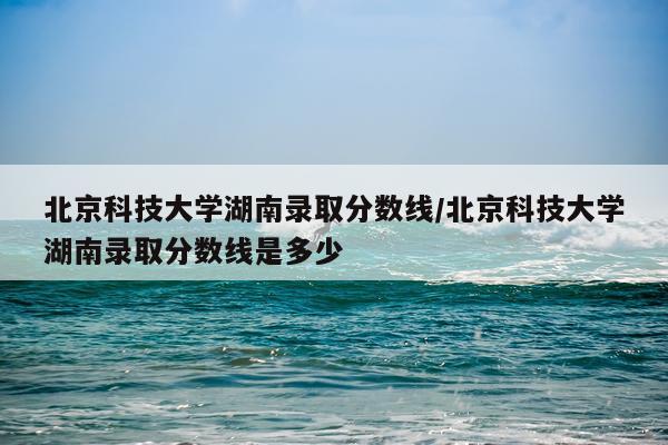 北京科技大学湖南录取分数线/北京科技大学湖南录取分数线是多少