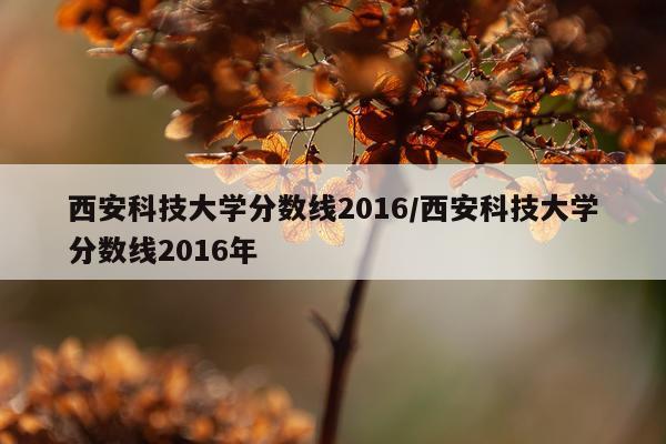 西安科技大学分数线2016/西安科技大学分数线2016年