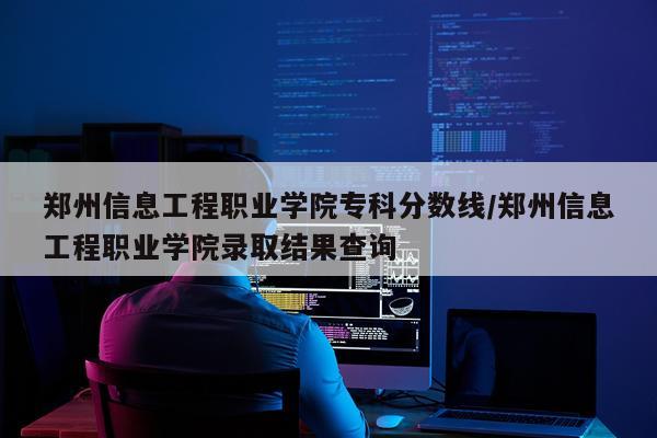 郑州信息工程职业学院专科分数线/郑州信息工程职业学院录取结果查询