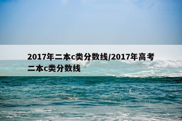 2017年二本c类分数线/2017年高考二本c类分数线