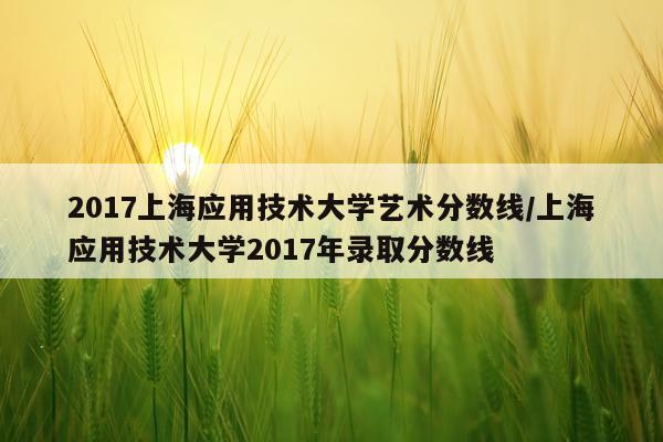 2017上海应用技术大学艺术分数线/上海应用技术大学2017年录取分数线